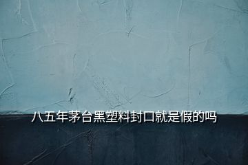 八五年茅臺(tái)黑塑料封口就是假的嗎