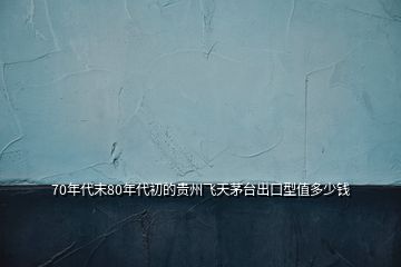 70年代末80年代初的貴州飛天茅臺(tái)出口型值多少錢(qián)