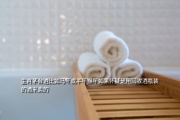 生肖茅臺酒比如馬年或羊年猴年如果懷疑是用回收酒瓶裝的酒來賣的