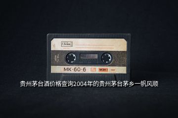 貴州茅臺酒價格查詢2004年的貴州茅臺茅鄉(xiāng)一帆風順