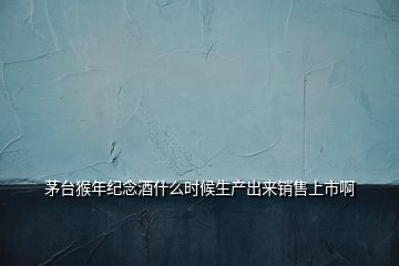 茅臺(tái)猴年紀(jì)念酒什么時(shí)候生產(chǎn)出來(lái)銷售上市啊