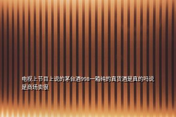 電視上節(jié)目上說(shuō)的茅臺(tái)酒998一箱純的真貨酒是真的嗎說(shuō)是商場(chǎng)賣很