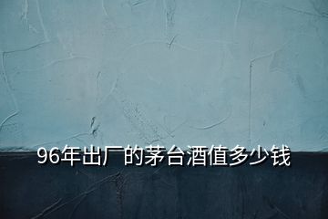 96年出廠的茅臺酒值多少錢