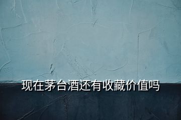 現在茅臺酒還有收藏價值嗎