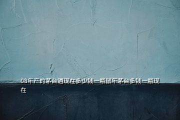 08年產(chǎn)的茅臺(tái)酒現(xiàn)在多少錢一瓶鼠年茅臺(tái)多錢一瓶現(xiàn)在