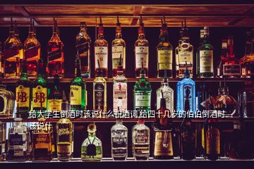 給大學生倒酒時該說什么祝酒詞 給四十幾歲的伯伯倒酒時該說什