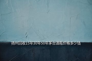 揚(yáng)州回收15年30年50年茅臺(tái)酒瓶價(jià)格多少錢