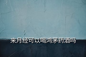 來(lái)月經(jīng)可以喝鴻茅藥酒嗎