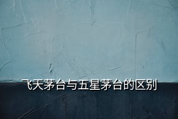 飛天茅臺(tái)與五星茅臺(tái)的區(qū)別