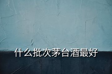 什么批次茅臺酒最好