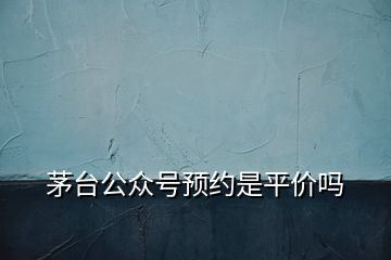 茅臺公眾號預約是平價嗎