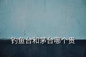 釣魚臺(tái)和茅臺(tái)哪個(gè)貴