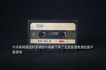 今天新聞報(bào)道好多酒的價(jià)格都下降了尤其是酒鬼酒這是不是意味