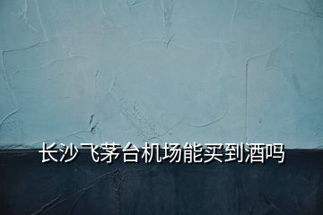 長沙飛茅臺機(jī)場能買到酒嗎
