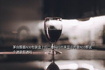 茅臺醇醬N30包裝盒上掃二維碼掃出來顯示的是N10那這個酒是假酒嗎