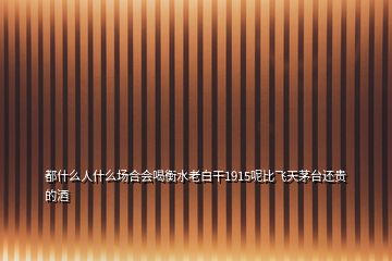 都什么人什么場(chǎng)合會(huì)喝衡水老白干1915呢比飛天茅臺(tái)還貴的酒