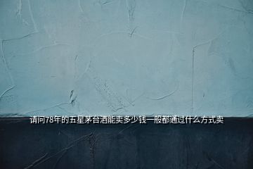 請問78年的五星茅臺酒能賣多少錢一般都通過什么方式賣