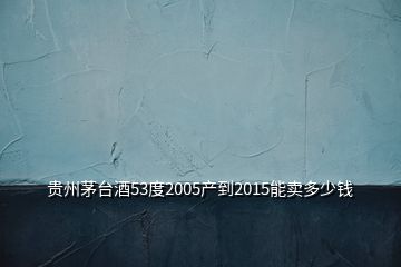 貴州茅臺酒53度2005產(chǎn)到2015能賣多少錢