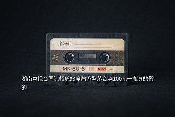 湖南電視臺(tái)國(guó)際頻道53度醬香型茅臺(tái)酒100元一瓶真的假的
