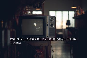 我都已經(jīng)進一天滔滔了為什么總是名額已滿問一下你們是什么時候