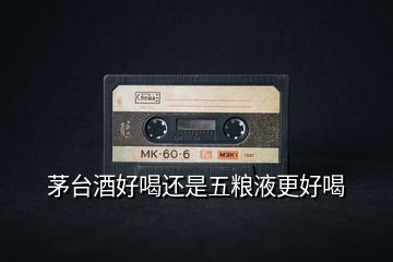 茅臺酒好喝還是五糧液更好喝