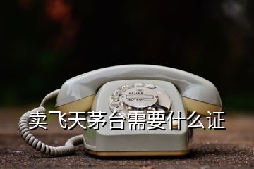 賣飛天茅臺需要什么證