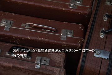 20年茅臺酒保存我想通過快遞茅臺酒到另一個(gè)城市一路上難免有顛