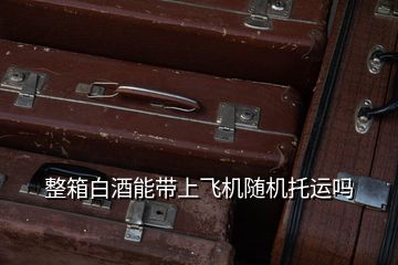 整箱白酒能帶上飛機(jī)隨機(jī)托運(yùn)嗎