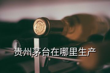 貴州茅臺(tái)在哪里生產(chǎn)