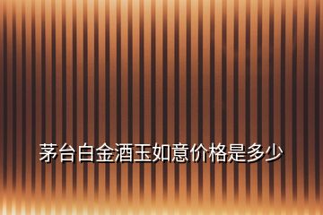 茅臺白金酒玉如意價格是多少