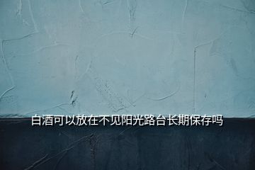 白酒可以放在不見(jiàn)陽(yáng)光路臺(tái)長(zhǎng)期保存嗎