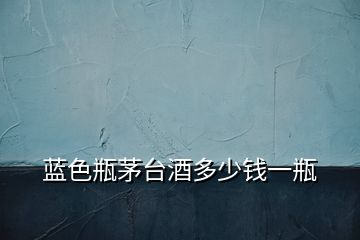 藍色瓶茅臺酒多少錢一瓶