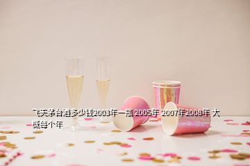 飛天茅臺(tái)酒多少錢(qián)2003年一瓶 2005年 2007年2008年 大概每個(gè)年