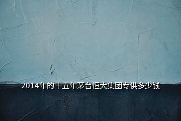 2014年的十五年茅臺(tái)恒大集團(tuán)專供多少錢(qián)