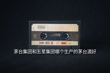 茅臺集團和五星集團哪個生產(chǎn)的茅臺酒好