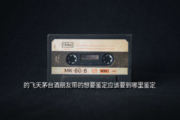 的飛天茅臺(tái)酒朋友帶的想要鑒定應(yīng)該要到哪里鑒定