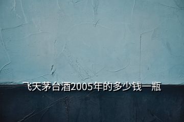 飛天茅臺(tái)酒2005年的多少錢一瓶