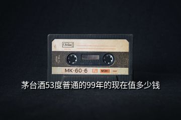 茅臺(tái)酒53度普通的99年的現(xiàn)在值多少錢(qián)