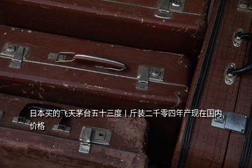 日本買的飛天茅臺五十三度丨斤裝二千零四年產現(xiàn)在國內價格