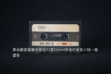 茅臺(tái)醇漿柔雅濃香型52度500ml市場(chǎng)價(jià)是多少錢(qián)一瓶望各