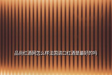 品尚紅酒網怎么樣法國進口紅酒是最好的嗎