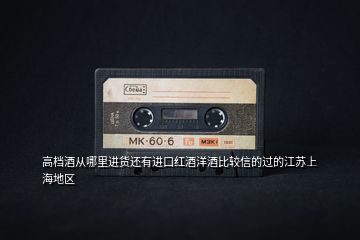 高檔酒從哪里進(jìn)貨還有進(jìn)口紅酒洋酒比較信的過的江蘇上海地區(qū)