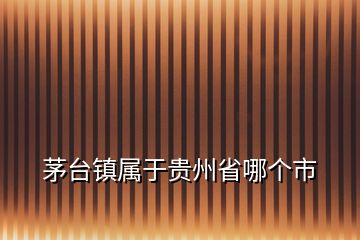 茅臺鎮(zhèn)屬于貴州省哪個市