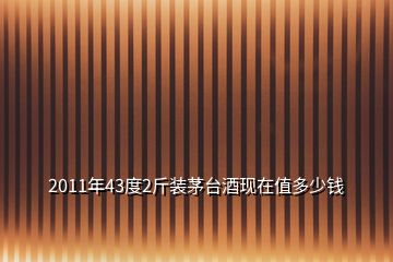 2011年43度2斤裝茅臺(tái)酒現(xiàn)在值多少錢