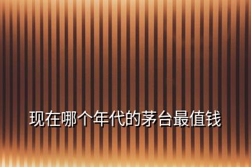 現(xiàn)在哪個(gè)年代的茅臺(tái)最值錢