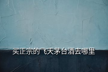 買正宗的飛天茅臺酒去哪里