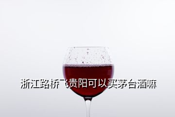 浙江路橋飛貴陽(yáng)可以買茅臺(tái)酒嘛