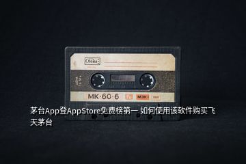 茅臺App登AppStore免費(fèi)榜第一 如何使用該軟件購買飛天茅臺