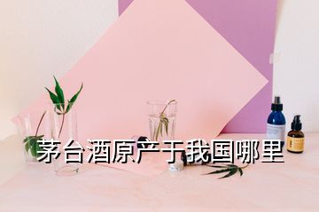 茅臺酒原產(chǎn)于我國哪里