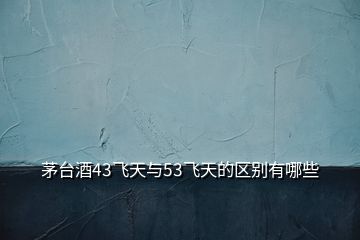 茅臺酒43飛天與53飛天的區(qū)別有哪些